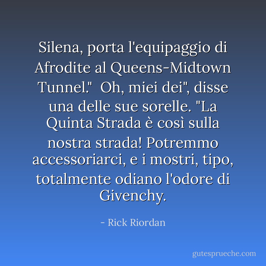 Silena, porta l'equipaggio di Afrodite al Queens-Midtown Tunnel."<br /><br />Oh, miei dei", disse una delle sue sorelle. "La Quinta Strada è <i>così</i> sulla nostra strada! Potremmo accessoriarci, e i mostri, tipo, <i>totalmente</i> odiano l'odore di Givenchy. - Rick Riordan