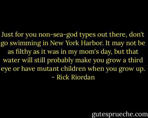 Just for you non-sea-god types out there, don't go swimming in New York Harbor. It may not be as filthy as it was in my mom's day, but that water will still probably make you grow a third eye or have mutant children when you grow up. - Rick Riordan