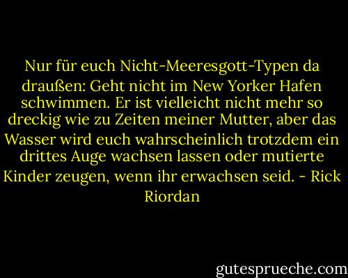 Nur für euch Nicht-Meeresgott-Typen da draußen: Geht nicht im New Yorker Hafen schwimmen. Er ist vielleicht nicht mehr so dreckig wie zu Zeiten meiner Mutter, aber das Wasser wird euch wahrscheinlich trotzdem ein drittes Auge wachsen lassen oder mutierte Kinder zeugen, wenn ihr erwachsen seid. - Rick Riordan<