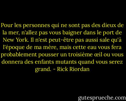 Pour les personnes qui ne sont pas des dieux de la mer, n'allez pas vous baigner dans le port de New York. Il n'est peut-être pas aussi sale qu'à l'époque de ma mère, mais cette eau vous fera probablement pousser un troisième œil ou vous donnera des enfants mutants quand vous serez grand. - Rick Riordan
