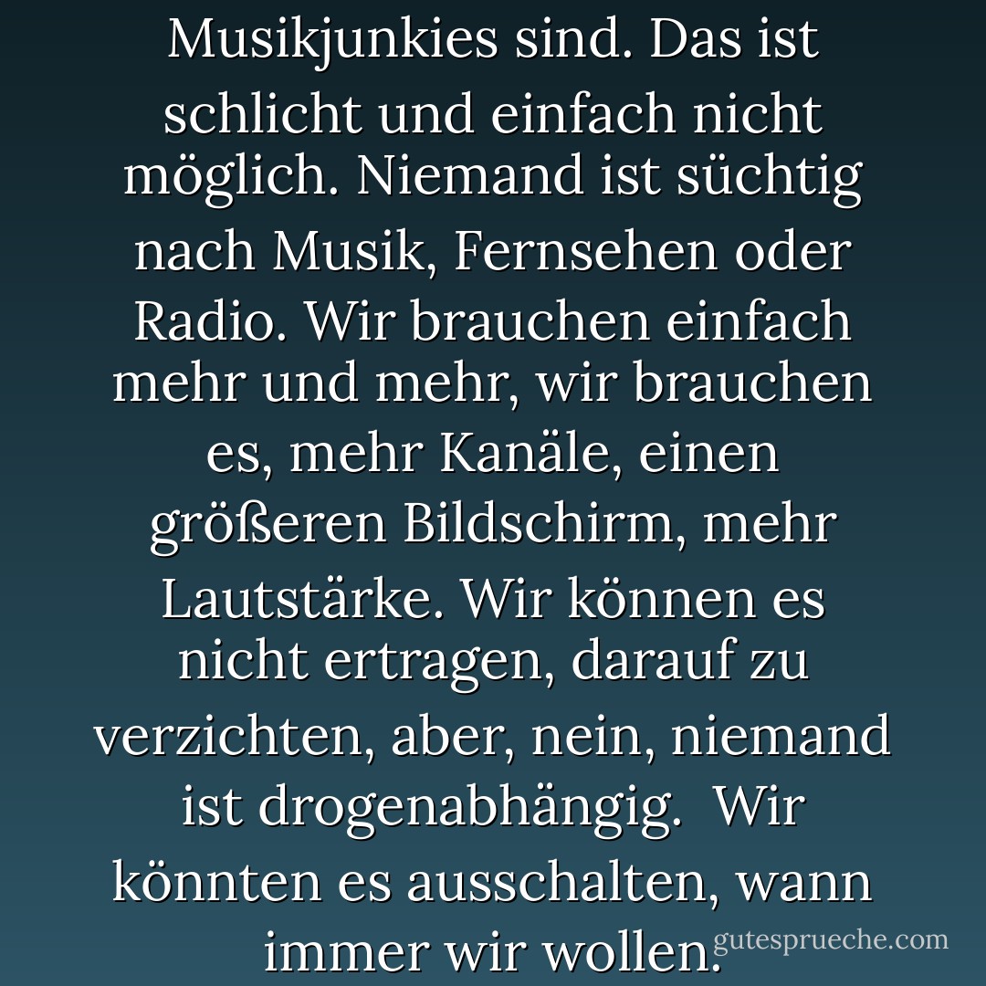 Niemand will zugeben, dass wir Musikjunkies sind. Das ist schlicht und einfach nicht möglich. Niemand ist süchtig nach Musik, Fernsehen oder Radio. Wir brauchen einfach mehr und mehr, wir brauchen es, mehr Kanäle, einen größeren Bildschirm, mehr Lautstärke. Wir können es nicht ertragen, darauf zu verzichten, aber, nein, niemand ist drogenabhängig.<br /> Wir könnten es ausschalten, wann immer wir wollen. - Chuck Palahniuk<