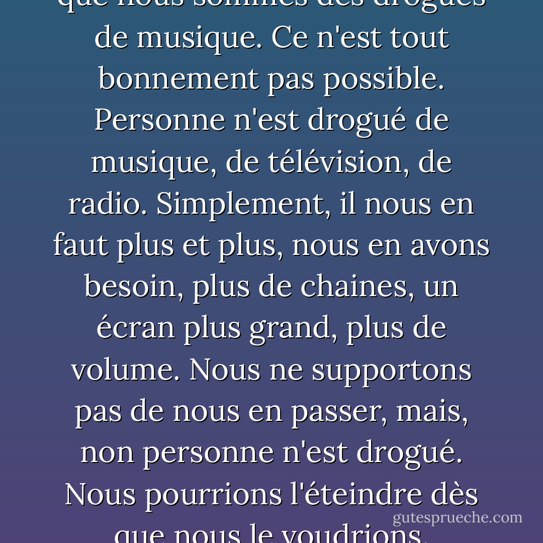 Personne ne veut reconnaître que nous sommes des drogués de musique. Ce n'est tout bonnement pas possible. Personne n'est drogué de musique, de télévision, de radio. Simplement, il nous en faut plus et plus, nous en avons besoin, plus de chaines, un écran plus grand, plus de volume. Nous ne supportons pas de nous en passer, mais, non personne n'est drogué.<br />Nous pourrions l'éteindre dès que nous le voudrions. - Chuck Palahniuk