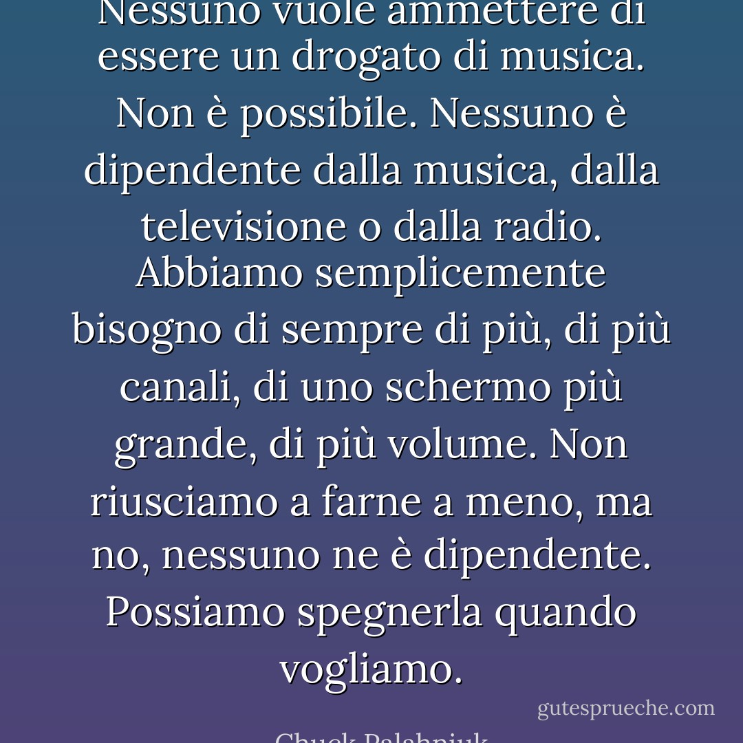 Nessuno vuole ammettere di essere un drogato di musica. Non è possibile. Nessuno è dipendente dalla musica, dalla televisione o dalla radio. Abbiamo semplicemente bisogno di sempre di più, di più canali, di uno schermo più grande, di più volume. Non riusciamo a farne a meno, ma no, nessuno ne è dipendente.<br />Possiamo spegnerla quando vogliamo. - Chuck Palahniuk
