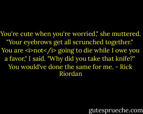 You're cute when you're worried," she muttered. "Your eyebrows get all scrunched together."<br /><br />You are <i>not</i> going to die while I owe you a favor," I said. "Why did you take that knife?"<br /><br />You would've done the same for me. - Rick Riordan