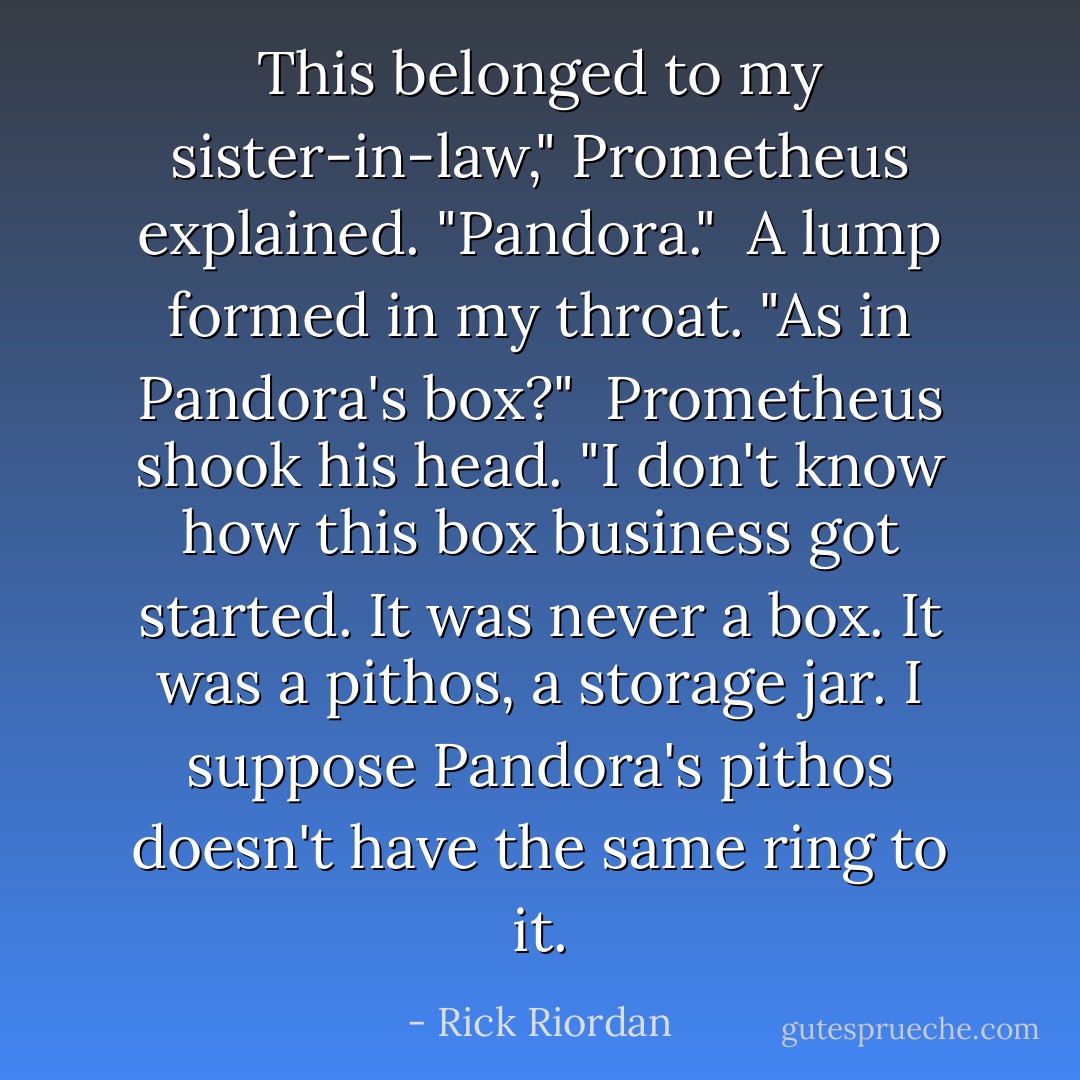 This belonged to my sister-in-law," Prometheus explained. "Pandora."<br /><br />A lump formed in my throat. "As in Pandora's box?"<br /><br />Prometheus shook his head. "I don't know how this <i>box</i> business got started. It was never a box. It was a <i>pithos</i>, a storage jar. I suppose Pandora's <i>pithos</i> doesn't have the same ring to it. - Rick Riordan