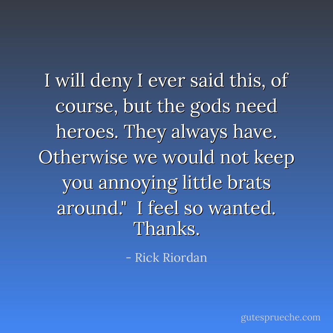 I will deny I ever said this, of course, but the gods need heroes. They always have. Otherwise we would not keep you annoying little brats around."<br /><br />I feel so wanted. Thanks. - Rick Riordan