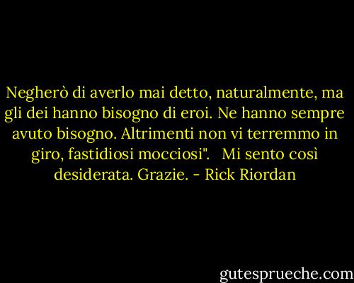 Negherò di averlo mai detto, naturalmente, ma gli dei hanno bisogno di eroi. Ne hanno sempre avuto bisogno. Altrimenti non vi terremmo in giro, fastidiosi mocciosi". <br /><br />Mi sento così desiderata. Grazie. - Rick Riordan