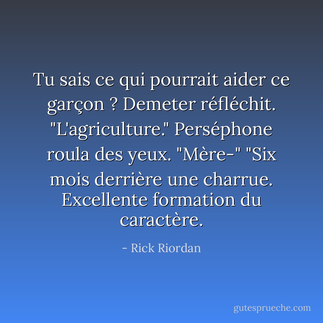 Tu sais ce qui pourrait aider ce garçon ? Demeter réfléchit. "L'agriculture."<br />Perséphone roula des yeux. "Mère-"<br />"Six mois derrière une charrue. Excellente formation du caractère. - Rick Riordan