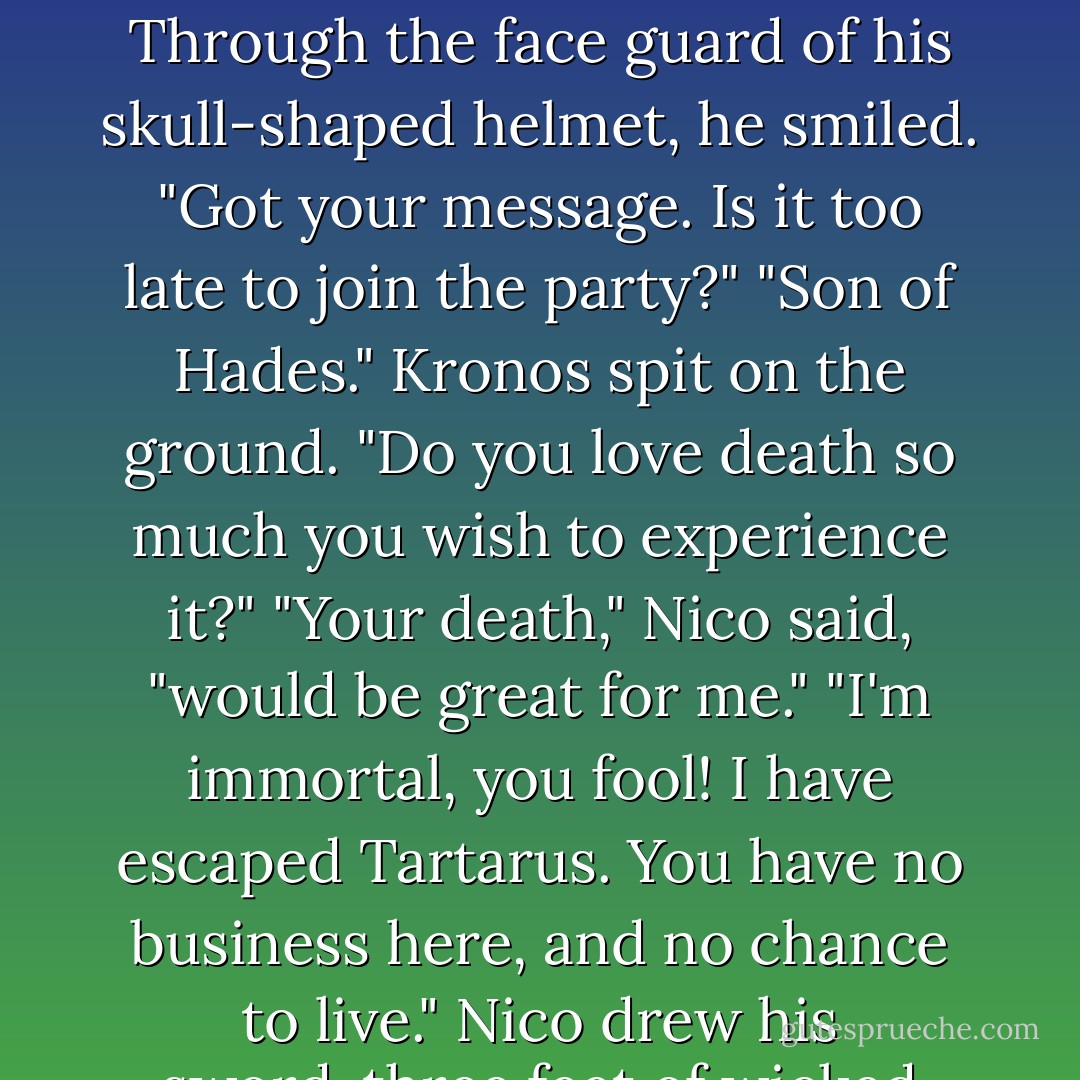 Nico strode forward. The enemy army fell back before him like he radiated death, which of course he did.<br />Through the face guard of his skull-shaped helmet, he smiled. "Got your message. Is it too late to join the party?"<br />"Son of Hades." Kronos spit on the ground. "Do you love death so much you wish to experience it?"<br />"Your death," Nico said, "would be great for me."<br />"I'm immortal, you fool! I have escaped Tartarus. You have no business here, and no chance to live."<br />Nico drew his sword-three feet of wicked sharp Stygian iron, black as a nightmare. "I don't agree. - Rick Riordan