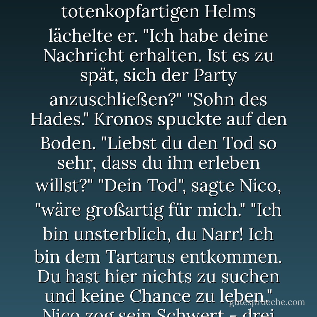 Nico schritt vorwärts. Die feindliche Armee wich vor ihm zurück, als würde er den Tod ausstrahlen, was er natürlich auch tat.<br /> Durch den Gesichtsschutz seines totenkopfartigen Helms lächelte er. "Ich habe deine Nachricht erhalten. Ist es zu spät, sich der Party anzuschließen?"<br />"Sohn des Hades." Kronos spuckte auf den Boden. "Liebst du den Tod so sehr, dass du ihn erleben willst?"<br />"Dein Tod", sagte Nico, "wäre großartig für mich."<br />"Ich bin unsterblich, du Narr! Ich bin dem Tartarus entkommen. Du hast hier nichts zu suchen und keine Chance zu leben."<br />Nico zog sein Schwert - drei Fuß böses, scharfes, stygisches Eisen, schwarz wie ein Alptraum. "Das sehe ich nicht so. - Rick Riordan<