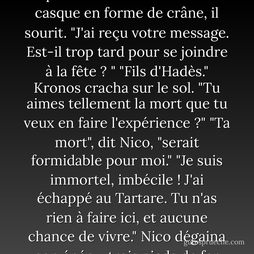 Nico s'avança. L'armée ennemie recula devant lui comme s'il irradiait la mort, ce qui était bien sûr le cas.<br />À travers la protection faciale de son casque en forme de crâne, il sourit. "J'ai reçu votre message. Est-il trop tard pour se joindre à la fête ? "<br />"Fils d'Hadès." Kronos cracha sur le sol. "Tu aimes tellement la mort que tu veux en faire l'expérience ?"<br />"Ta mort", dit Nico, "serait formidable pour moi."<br />"Je suis immortel, imbécile ! J'ai échappé au Tartare. Tu n'as rien à faire ici, et aucune chance de vivre."<br />Nico dégaina son épée - trois pieds de fer stygien méchamment aiguisé, noir comme un cauchemar. "Je ne suis pas d'accord. - Rick Riordan