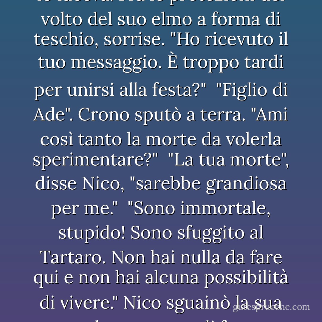 Nico avanzò a passo di carica. L'esercito nemico indietreggiò di fronte a lui come se irradiasse morte, e ovviamente lo faceva.<br />Fra le protezioni del volto del suo elmo a forma di teschio, sorrise. "Ho ricevuto il tuo messaggio. È troppo tardi per unirsi alla festa?"<br /> "Figlio di Ade". Crono sputò a terra. "Ami così tanto la morte da volerla sperimentare?"<br /> "La tua morte", disse Nico, "sarebbe grandiosa per me."<br /> "Sono immortale, stupido! Sono sfuggito al Tartaro. Non hai nulla da fare qui e non hai alcuna possibilità di vivere."<br />Nico sguainò la sua spada, un metro di ferro stigiano malvagio e affilato, nero come un incubo. "Non sono d'accordo. - Rick Riordan