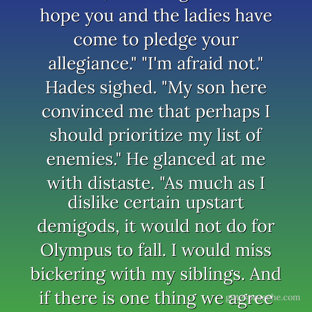 Hades smiled coldly. "Hello, Father. You're looking...young."<br />"Hades," Kronos growled. "I hope you and the ladies have come to pledge your allegiance."<br />"I'm afraid not." Hades sighed. "My son here convinced me that perhaps I should prioritize my list of enemies." He glanced at me with distaste. "As much as I dislike certain <i>upstart</i> demigods, it would not do for Olympus to fall. I would miss bickering with my siblings. And if there is one thing we agree on - it is that you were a TERRIBLE father. - Rick Riordan