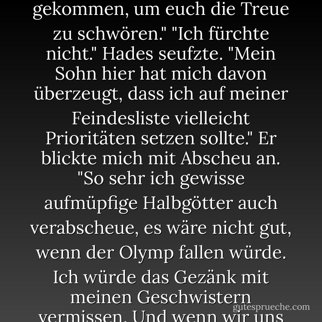 Hades lächelte kalt. "Hallo, Vater. Du siehst ... jung aus."<br />"Hades", knurrte Kronos. "Ich hoffe, du und die Damen sind gekommen, um euch die Treue zu schwören."<br />"Ich fürchte nicht." Hades seufzte. "Mein Sohn hier hat mich davon überzeugt, dass ich auf meiner Feindesliste vielleicht Prioritäten setzen sollte." Er blickte mich mit Abscheu an. "So sehr ich gewisse <i>aufmüpfige</i> Halbgötter auch verabscheue, es wäre nicht gut, wenn der Olymp fallen würde. Ich würde das Gezänk mit meinen Geschwistern vermissen. Und wenn wir uns in einer Sache einig sind, dann ist es, dass du ein Furchtbarer Vater warst. - Rick Riordan<