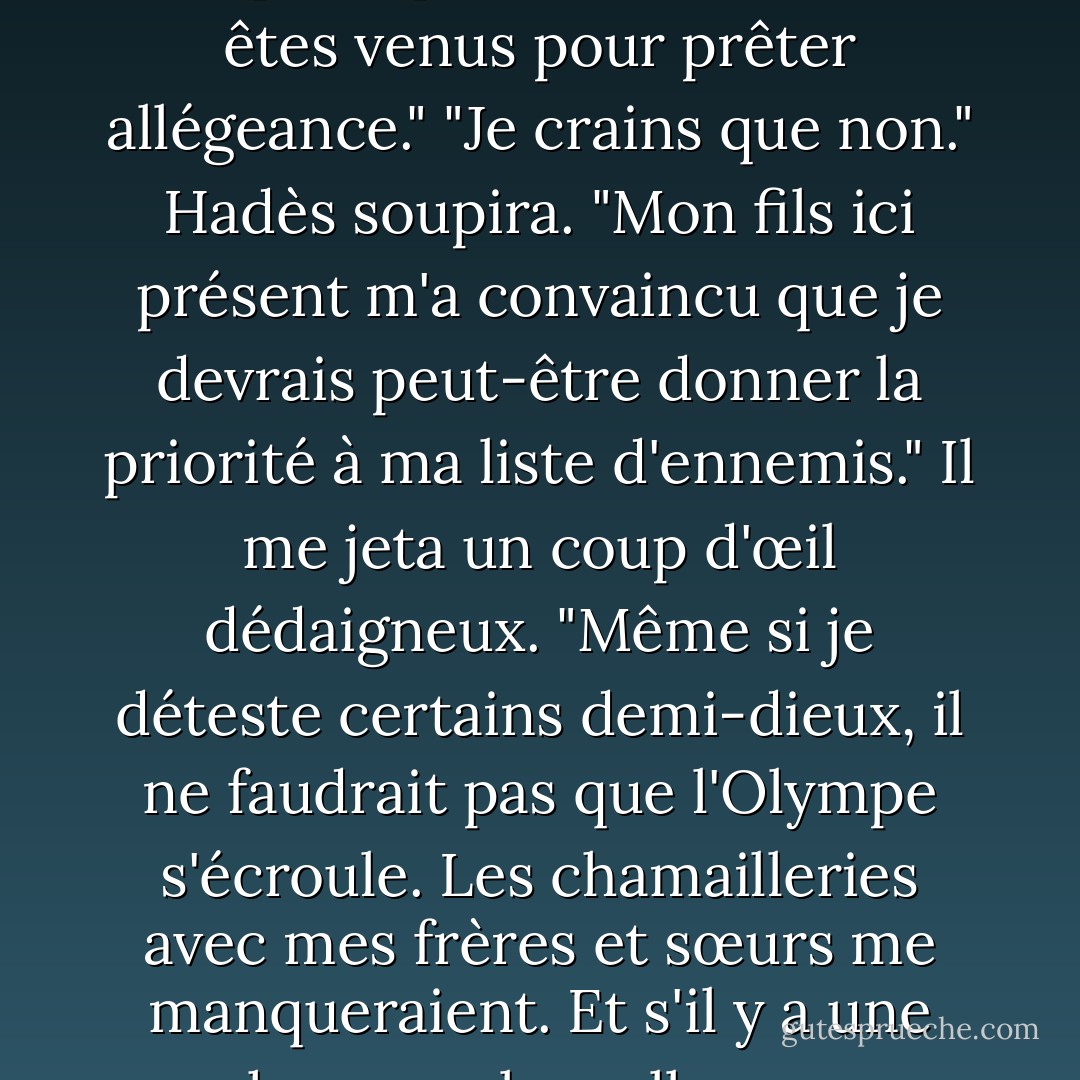 Hadès sourit froidement. "Bonjour, père. Vous avez l'air... jeune."<br />"Hadès", grogna Kronos. "J'espère que toi et les dames êtes venus pour prêter allégeance."<br />"Je crains que non." Hadès soupira. "Mon fils ici présent m'a convaincu que je devrais peut-être donner la priorité à ma liste d'ennemis." Il me jeta un coup d'œil dédaigneux. "Même si je déteste certains demi-dieux, il ne faudrait pas que l'Olympe s'écroule. Les chamailleries avec mes frères et sœurs me manqueraient. Et s'il y a une chose sur laquelle nous sommes d'accord, c'est que tu as été un père TERRIBLE. - Rick Riordan