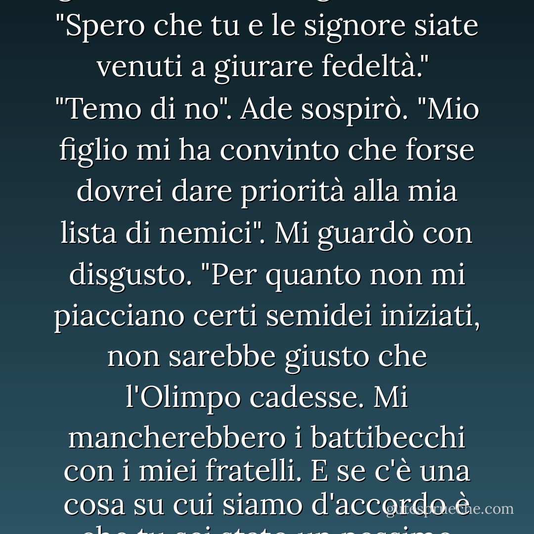 Ade sorrise freddamente. "Salve, padre. Sembri... giovane."<br /> "Ade", ringhiò Crono. "Spero che tu e le signore siate venuti a giurare fedeltà."<br /> "Temo di no". Ade sospirò. "Mio figlio mi ha convinto che forse dovrei dare priorità alla mia lista di nemici". Mi guardò con disgusto. "Per quanto non mi piacciano certi semidei <i>iniziati</i>, non sarebbe giusto che l'Olimpo cadesse. Mi mancherebbero i battibecchi con i miei fratelli. E se c'è una cosa su cui siamo d'accordo è che tu sei stato un pessimo padre. - Rick Riordan