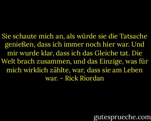 Sie schaute mich an, als würde sie die Tatsache genießen, dass ich immer noch hier war. Und mir wurde klar, dass ich das Gleiche tat. Die Welt brach zusammen, und das Einzige, was für mich wirklich zählte, war, dass sie am Leben war. - Rick Riordan<