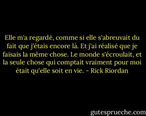 Elle m'a regardé, comme si elle s'abreuvait du fait que j'étais encore là. Et j'ai réalisé que je faisais la même chose. Le monde s'écroulait, et la seule chose qui comptait vraiment pour moi était qu'elle soit en vie. - Rick Riordan
