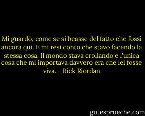 Mi guardò, come se si beasse del fatto che fossi ancora qui. E mi resi conto che stavo facendo la stessa cosa. Il mondo stava crollando e l'unica cosa che mi importava davvero era che lei fosse viva. - Rick Riordan