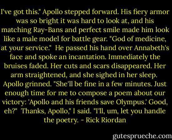 I've got this." Apollo stepped forward. His fiery armor was so bright it was hard to look at, and his matching Ray-Bans and perfect smile made him look like a male model for battle gear. "God of medicine, at your service."<br /><br />He passed his hand over Annabeth's face and spoke an incantation. Immediately the bruises faded. Her cuts and scars disappeared. Her arm straightened, and she sighed in her sleep.<br /><br />Apollo grinned. "She'll be fine in a few minutes. Just enough time for me to compose a poem about our victory: 'Apollo and his friends save Olympus.' Good, eh?"<br /><br />Thanks, Apollo," I said. "I'll, um, let you handle the poetry. - Rick Riordan