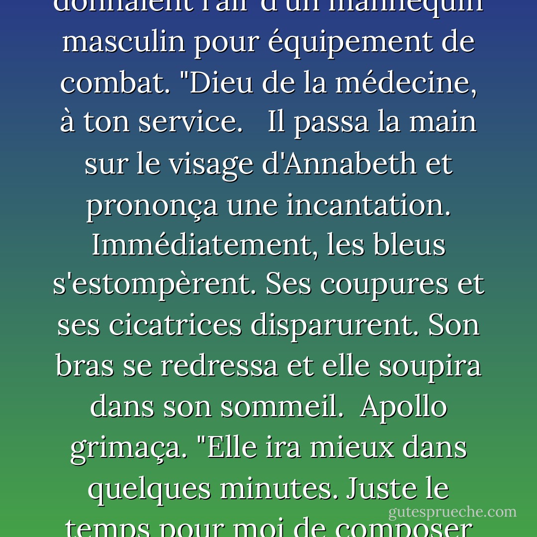 Je m'en occupe." Apollo s'avança. Son armure de feu était si brillante qu'il était difficile de la regarder, et ses Ray-Bans assorties ainsi que son sourire parfait lui donnaient l'air d'un mannequin masculin pour équipement de combat. "Dieu de la médecine, à ton service. <br /><br />Il passa la main sur le visage d'Annabeth et prononça une incantation. Immédiatement, les bleus s'estompèrent. Ses coupures et ses cicatrices disparurent. Son bras se redressa et elle soupira dans son sommeil.<br /><br />Apollo grimaça. "Elle ira mieux dans quelques minutes. Juste le temps pour moi de composer un poème sur notre victoire : 'Apollon et ses amis sauvent l'Olympe'. C'est bien, hein ?"<br /><br />Merci, Apollo", dis-je. "Je te laisse t'occuper de la poésie. - Rick Riordan