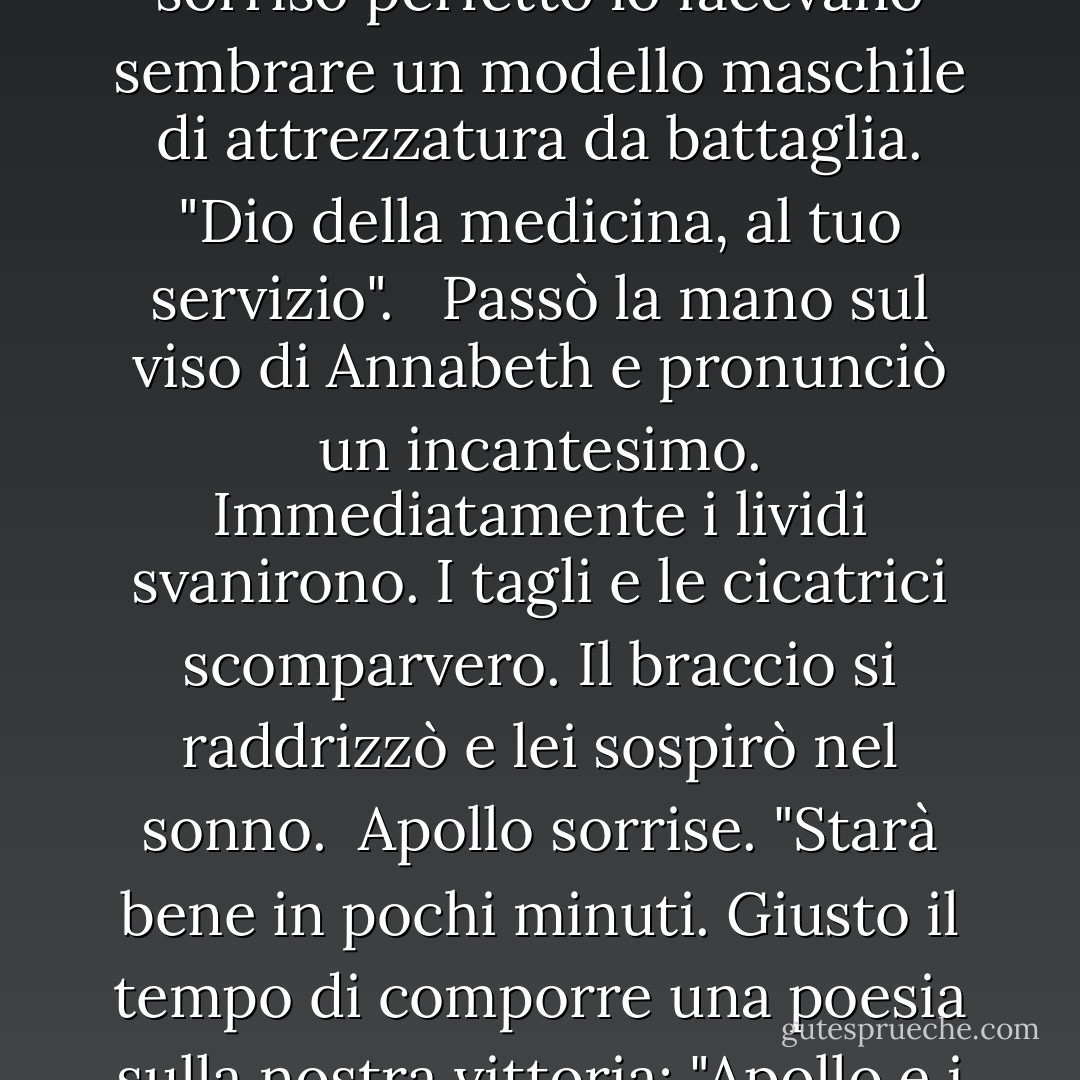 Ci penso io". Apollo fece un passo avanti. La sua armatura infuocata era così luminosa che era difficile guardarla, e i suoi Ray-Ban abbinati e il suo sorriso perfetto lo facevano sembrare un modello maschile di attrezzatura da battaglia. "Dio della medicina, al tuo servizio". <br /><br />Passò la mano sul viso di Annabeth e pronunciò un incantesimo. Immediatamente i lividi svanirono. I tagli e le cicatrici scomparvero. Il braccio si raddrizzò e lei sospirò nel sonno.<br /><br />Apollo sorrise. "Starà bene in pochi minuti. Giusto il tempo di comporre una poesia sulla nostra vittoria: "Apollo e i suoi amici salvano l'Olimpo". Bene, eh?"<br /><br />Grazie, Apollo", dissi. "Lascerò che sia tu a occuparti della poesia. - Rick Riordan