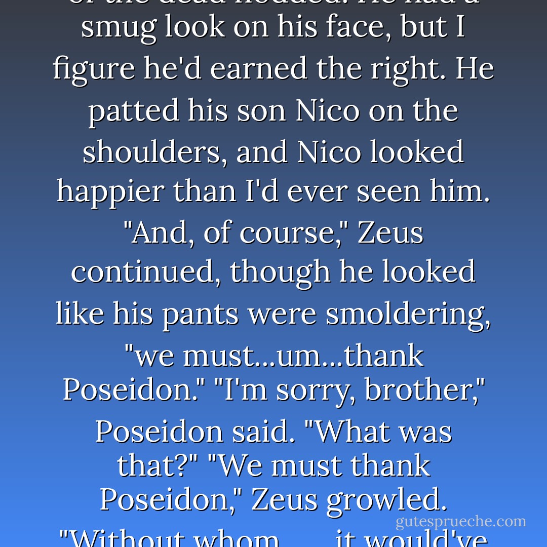 As for my brothers," Zeus said, "we are thankful"-he cleared his throat like the words were hard to get out-"erm, thankful for the aid of Hades."<br />The lord of the dead nodded. He had a smug look on his face, but I figure he'd earned the right. He patted his son Nico on the shoulders, and Nico looked happier than I'd ever seen him.<br />"And, of course," Zeus continued, though he looked like his pants were smoldering, "we must...um...thank Poseidon."<br />"I'm sorry, brother," Poseidon said. "What was that?"<br />"We must thank Poseidon," Zeus growled. "Without whom . . . it would've been difficult-"<br />"Difficult?" Poseidon asked innocently.<br />"Impossible," Zeus said. "Impossible to defeat Typhon. - Rick Riordan