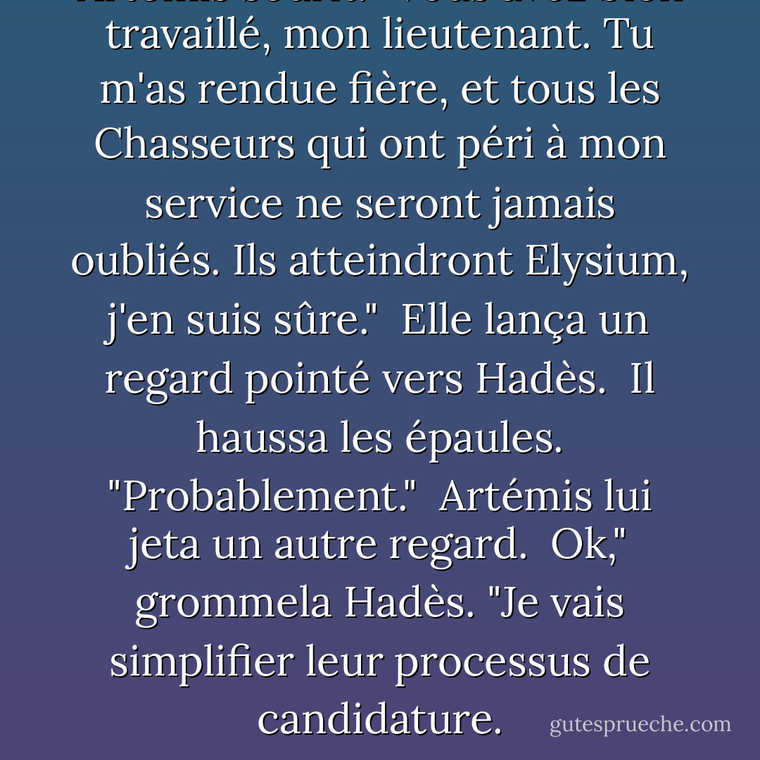 Artémis sourit. "Vous avez bien travaillé, mon lieutenant. Tu m'as rendue fière, et tous les Chasseurs qui ont péri à mon service ne seront jamais oubliés. Ils atteindront Elysium, j'en suis sûre."<br /><br />Elle lança un regard pointé vers Hadès.<br /><br />Il haussa les épaules. "Probablement."<br /><br />Artémis lui jeta un autre regard.<br /><br />Ok," grommela Hadès. "Je vais simplifier leur processus de candidature. - Rick Riordan
