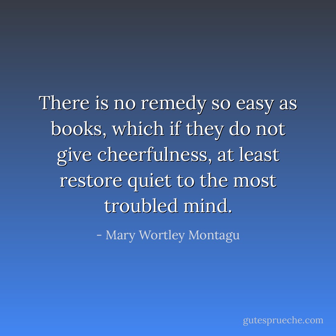 There is no remedy so easy as books, which if they do not give cheerfulness, at least restore quiet to the most troubled mind. - Mary Wortley Montagu