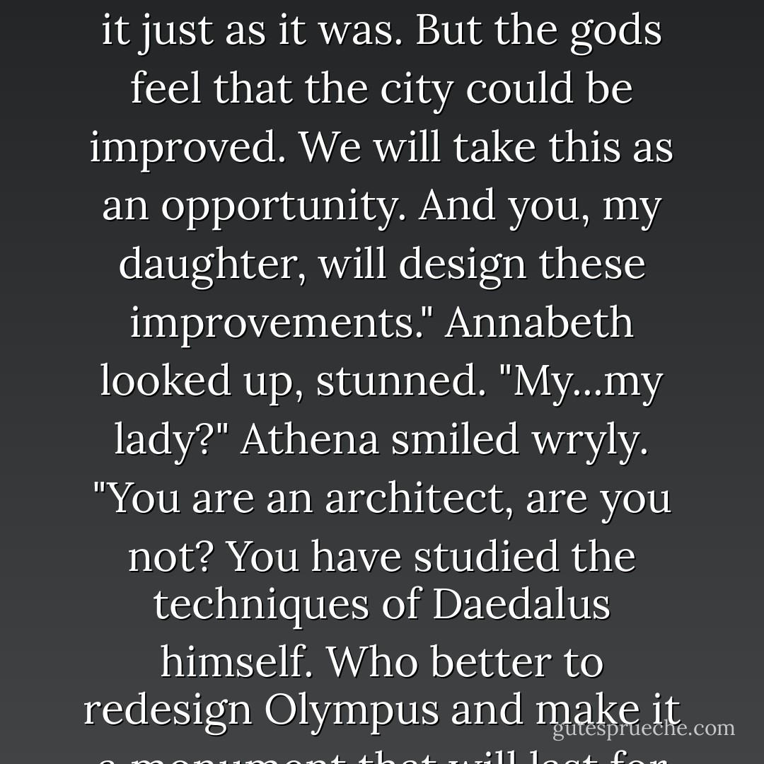 Athena called, "Annabeth Chase, my own daughter."<br />Annabeth squeezed my arm, then walked forward and knelt at her mother's feet.<br />Athena smiled. "You, my daughter, have exceeded all expectations. You have used your wits, your strength, and your courage to defend this city, and our seat of power. It has come to our attention that Olympus is...well, trashed. The Titan lord did much damage that will have to be repaired. We could rebuild it by magic, of course, and make it just as it was. But the gods feel that the city could be improved. We will take this as an opportunity. And you, my daughter, will design these improvements."<br />Annabeth looked up, stunned. "My...my lady?"<br />Athena smiled wryly. "You are an architect, are you not? You have studied the techniques of Daedalus himself. Who better to redesign Olympus and make it a monument that will last for another eon?"<br />"You mean...I can design whatever I want?"<br />"As your heart desires," the goddess said. "Make us a city for the ages."<br />"As long as you have plenty of statues of me," Apollo added.<br />"And me," Aphrodite agreed.<br />"Hey, and me!" Ares said. "Big statues with huge wicked swords and-"<br />All right!" Athena interrupted. "She gets the point. Rise, my daughter, official architect of Olympus. - Rick Riordan