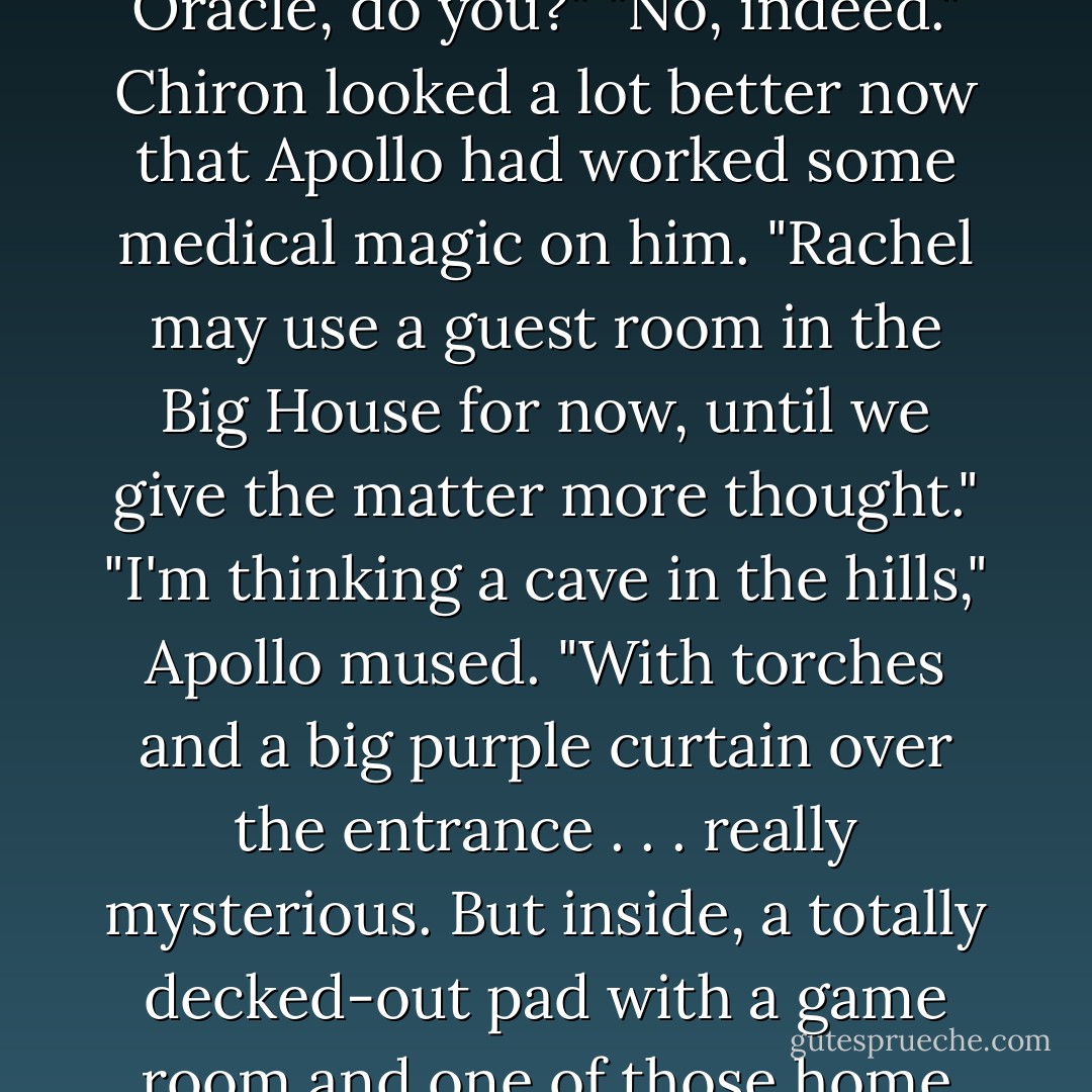 Chiron, I don't think the attic is the proper place for our new Oracle, do you?"<br />"No, indeed." Chiron looked a lot better now that Apollo had worked some medical magic on him. "Rachel may use a guest room in the Big House for now, until we give the matter more thought."<br />"I'm thinking a cave in the hills," Apollo mused. "With torches and a big purple curtain over the entrance . . . really mysterious. But inside, a totally decked-out pad with a game room and one of those home theater systems. - Rick Riordan