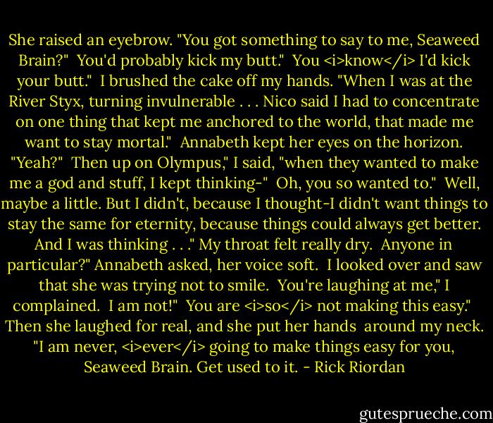 She raised an eyebrow. "You got something to say to me, Seaweed Brain?"<br /><br />You'd probably kick my butt."<br /><br />You <i>know</i> I'd kick your butt."<br /><br />I brushed the cake off my hands. "When I was at the River Styx, turning invulnerable . . . Nico said I had to concentrate on one thing that kept me anchored to the world, that made me want to stay mortal."<br /><br />Annabeth kept her eyes on the horizon. "Yeah?"<br /><br />Then up on Olympus," I said, "when they wanted to make me a god and stuff, I kept thinking-"<br /><br />Oh, you so wanted to."<br /><br />Well, maybe a little. But I didn't, because I thought-I didn't want things to stay the same for eternity, because things could always get better. And I was thinking . . ." My throat felt really dry.<br /><br />Anyone in particular?" Annabeth asked, her voice soft.<br /><br />I looked over and saw that she was trying not to smile.<br /><br />You're laughing at me," I complained.<br /><br />I am not!"<br /><br />You are <i>so</i> not making this easy."<br /><br />Then she laughed for real, and she put her hands <br />around my neck. "I am never, <i>ever</i> going to make things easy for you, Seaweed Brain. Get used to it. - Rick Riordan
