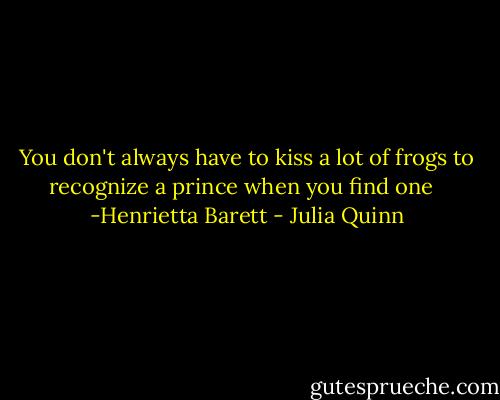 You don't always have to kiss a lot of frogs to recognize a prince when you find one <br /><br />-Henrietta Barett - Julia Quinn