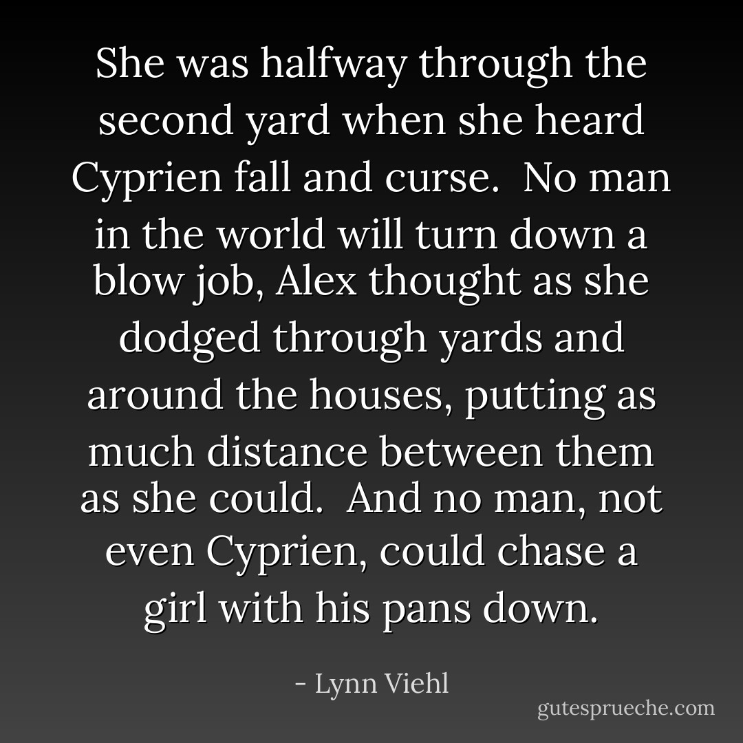 She was halfway through the second yard when she heard Cyprien fall and curse.<br /><br />No man in the world will turn down a blow job, Alex thought as she dodged through yards and around the houses, putting as much distance between them as she could. <br />And no man, not even Cyprien, could chase a girl with his pans down. - Lynn Viehl