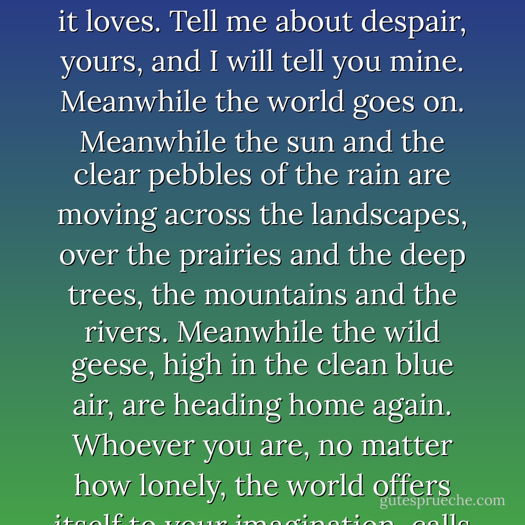 You do not have to be good.<br />You do not have to walk on your knees<br />for a hundred miles through the desert, repenting.<br />You only have to let the soft animal of your body <br />love what it loves.<br />Tell me about despair, yours, and I will tell you mine.<br />Meanwhile the world goes on.<br />Meanwhile the sun and the clear pebbles of the rain<br />are moving across the landscapes,<br />over the prairies and the deep trees,<br />the mountains and the rivers.<br />Meanwhile the wild geese, high in the clean blue air,<br />are heading home again.<br />Whoever you are, no matter how lonely,<br />the world offers itself to your imagination,<br />calls to you like the wild geese, harsh and exciting –<br />over and over announcing your place<br />in the family of things. - Mary Oliver