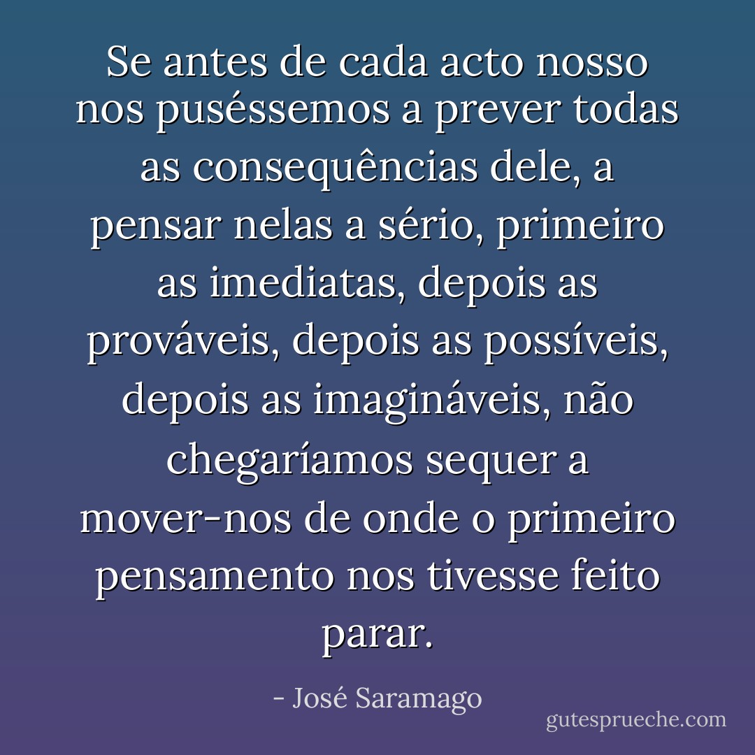 Se antes de cada acto nosso nos puséssemos a prever todas as consequências dele, a pensar nelas a sério, primeiro as imediatas, depois as prováveis, depois as possíveis, depois as imagináveis, não chegaríamos sequer a mover-nos de onde o primeiro pensamento nos tivesse feito parar. - José Saramago