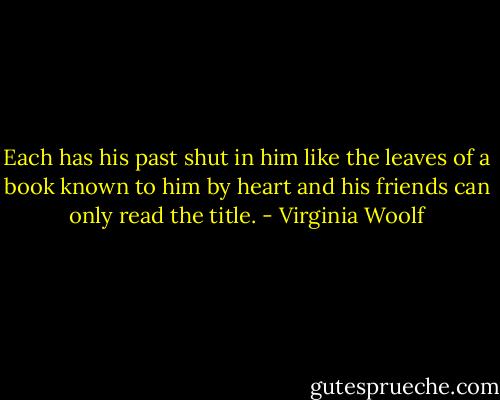 Each has his past shut in him like the leaves of a book known to him by heart and his friends can only read the title. - Virginia Woolf