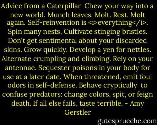 Advice from a Caterpillar<br /><br />Chew your way into a new world.<br />Munch leaves. Molt. Rest. Molt<br />again. Self-reinvention is <i>everything</i>.<br />Spin many nests. Cultivate stinging<br />bristles. Don't get sentimental<br />about your discarded skins. Grow<br />quickly. Develop a yen for nettles.<br />Alternate crumpling and climbing. Rely<br />on your antennae. Sequester poisons<br />in your body for use at a later date.<br />When threatened, emit foul odors<br />in self-defense. Behave cryptically <br />to confuse predators: change colors, spit,<br />or feign death. If all else fails, taste terrible. - Amy Gerstler