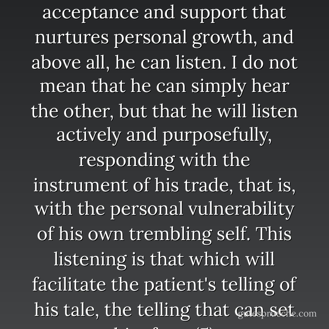 The therapist can interpret, advise, provide the emotional acceptance and support that nurtures personal growth, and above all, he can listen. I do not mean that he can simply hear the other, but that he will listen actively and purposefully, responding with the instrument of his trade, that is, with the personal vulnerability of his own trembling self. This listening is that which will facilitate the patient's telling of his tale, the telling that can set him free. (5) - Sheldon B. Kopp