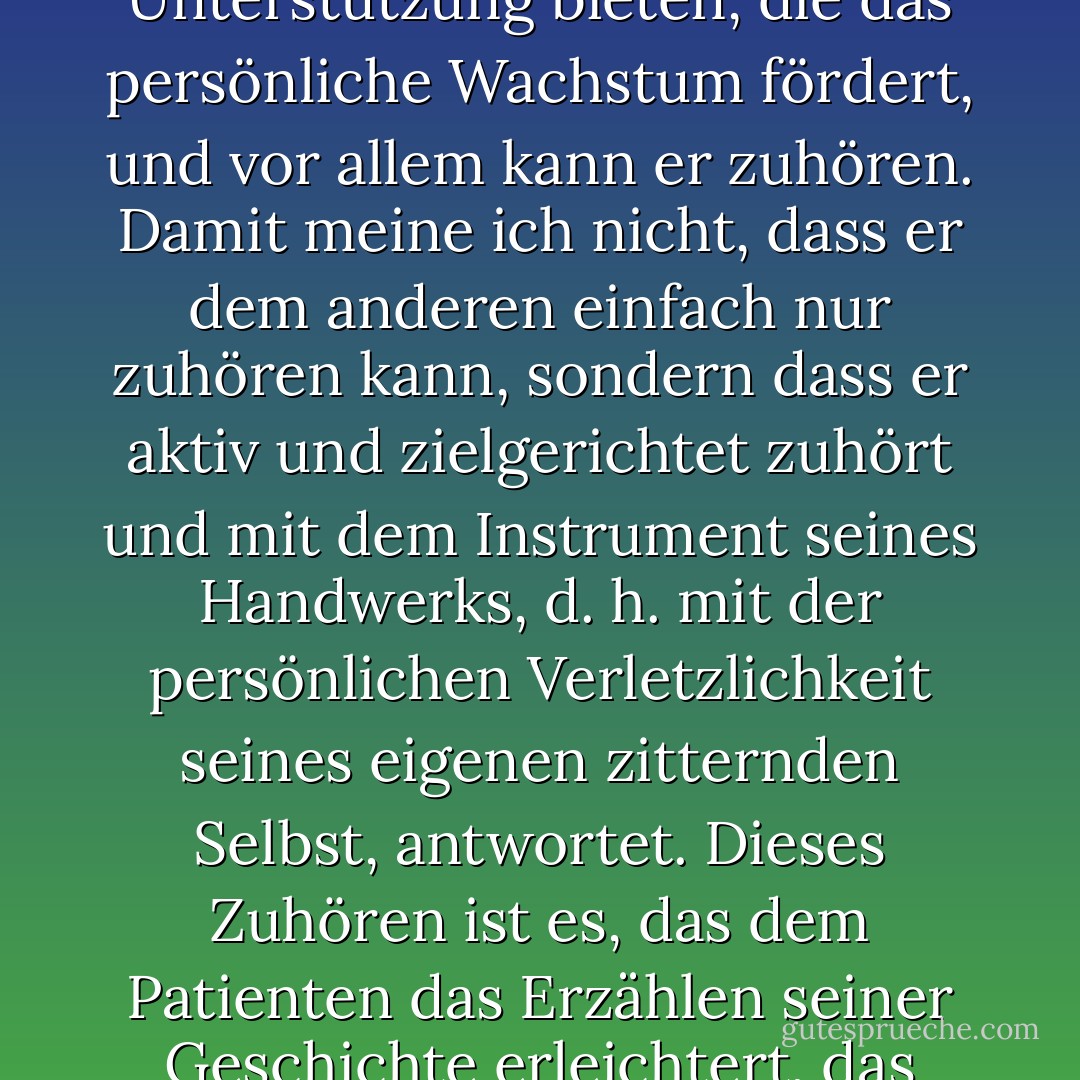 Der Therapeut kann dolmetschen, beraten, die emotionale Akzeptanz und Unterstützung bieten, die das persönliche Wachstum fördert, und vor allem kann er zuhören. Damit meine ich nicht, dass er dem anderen einfach nur zuhören kann, sondern dass er aktiv und zielgerichtet zuhört und mit dem Instrument seines Handwerks, d. h. mit der persönlichen Verletzlichkeit seines eigenen zitternden Selbst, antwortet. Dieses Zuhören ist es, das dem Patienten das Erzählen seiner Geschichte erleichtert, das Erzählen, das ihn befreien kann. (5) - Sheldon B. Kopp<