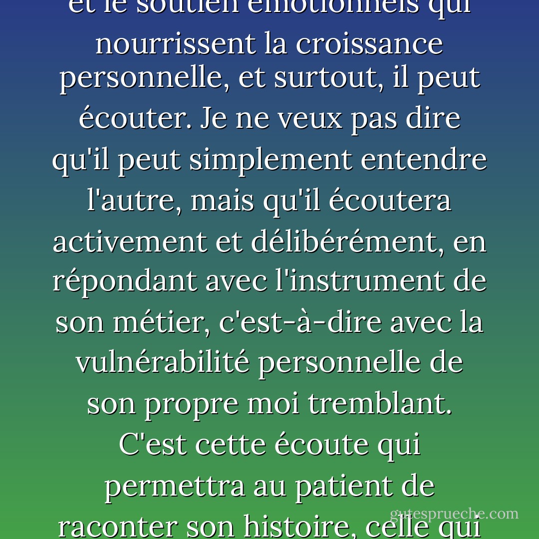 Le thérapeute peut interpréter, conseiller, fournir l'acceptation et le soutien émotionnels qui nourrissent la croissance personnelle, et surtout, il peut écouter. Je ne veux pas dire qu'il peut simplement entendre l'autre, mais qu'il écoutera activement et délibérément, en répondant avec l'instrument de son métier, c'est-à-dire avec la vulnérabilité personnelle de son propre moi tremblant. C'est cette écoute qui permettra au patient de raconter son histoire, celle qui peut le libérer. (5) - Sheldon B. Kopp