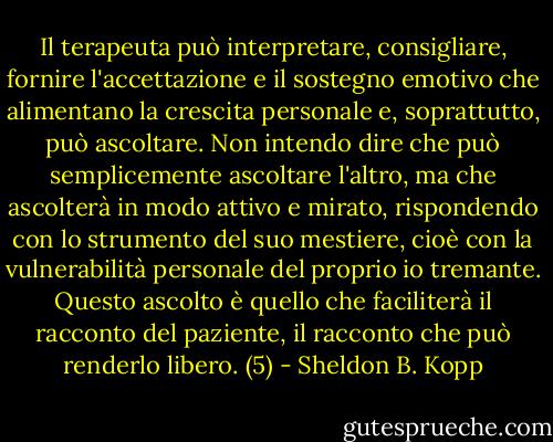 Il terapeuta può interpretare, consigliare, fornire l'accettazione e il sostegno emotivo che alimentano la crescita personale e, soprattutto, può ascoltare. Non intendo dire che può semplicemente ascoltare l'altro, ma che ascolterà in modo attivo e mirato, rispondendo con lo strumento del suo mestiere, cioè con la vulnerabilità personale del proprio io tremante. Questo ascolto è quello che faciliterà il racconto del paziente, il racconto che può renderlo libero. (5) - Sheldon B. Kopp