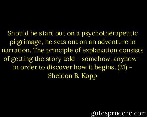 Should he start out on a psychotherapeutic pilgrimage, he sets out on an adventure in narration. The principle of explanation consists of getting the story told - somehow, anyhow - in order to discover how it begins. (21) - Sheldon B. Kopp