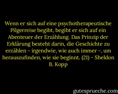 Wenn er sich auf eine psychotherapeutische Pilgerreise begibt, begibt er sich auf ein Abenteuer der Erzählung. Das Prinzip der Erklärung besteht darin, die Geschichte zu erzählen - irgendwie, wie auch immer -, um herauszufinden, wie sie beginnt. (21) - Sheldon B. Kopp<