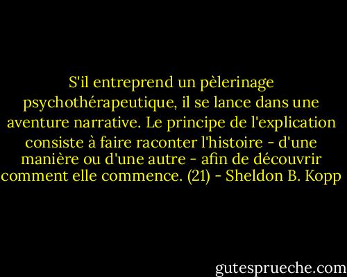 S'il entreprend un pèlerinage psychothérapeutique, il se lance dans une aventure narrative. Le principe de l'explication consiste à faire raconter l'histoire - d'une manière ou d'une autre - afin de découvrir comment elle commence. (21) - Sheldon B. Kopp