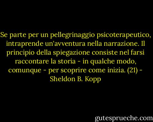 Se parte per un pellegrinaggio psicoterapeutico, intraprende un'avventura nella narrazione. Il principio della spiegazione consiste nel farsi raccontare la storia - in qualche modo, comunque - per scoprire come inizia. (21) - Sheldon B. Kopp