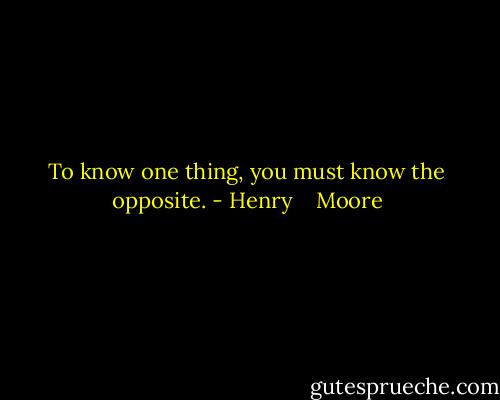 To know one thing, you must know the opposite. - Henry    Moore