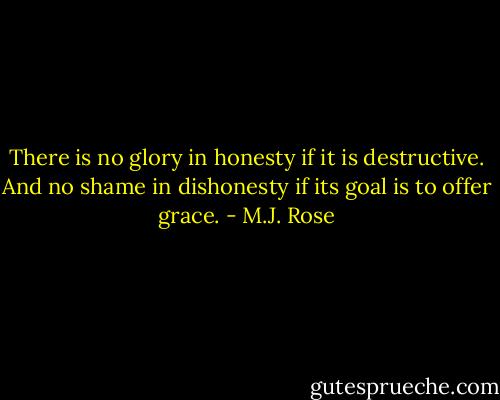 There is no glory in honesty if it is destructive. And no shame in dishonesty if its goal is to offer grace. - M.J. Rose