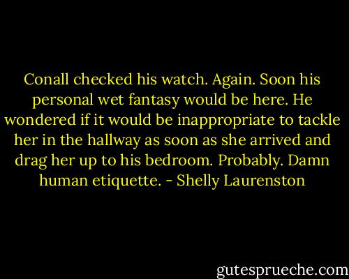 Conall checked his watch. Again. Soon his personal wet fantasy would be here. He wondered if it would be inappropriate to tackle her in the hallway as soon as she arrived and drag her up to his bedroom. Probably. Damn human etiquette. - Shelly Laurenston