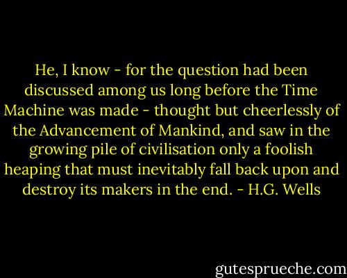 He, I know - for the question had been discussed among us long before the Time Machine was made - thought but cheerlessly of the Advancement of Mankind, and saw in the growing pile of civilisation only a foolish heaping that must inevitably fall back upon and destroy its makers in the end. - H.G. Wells